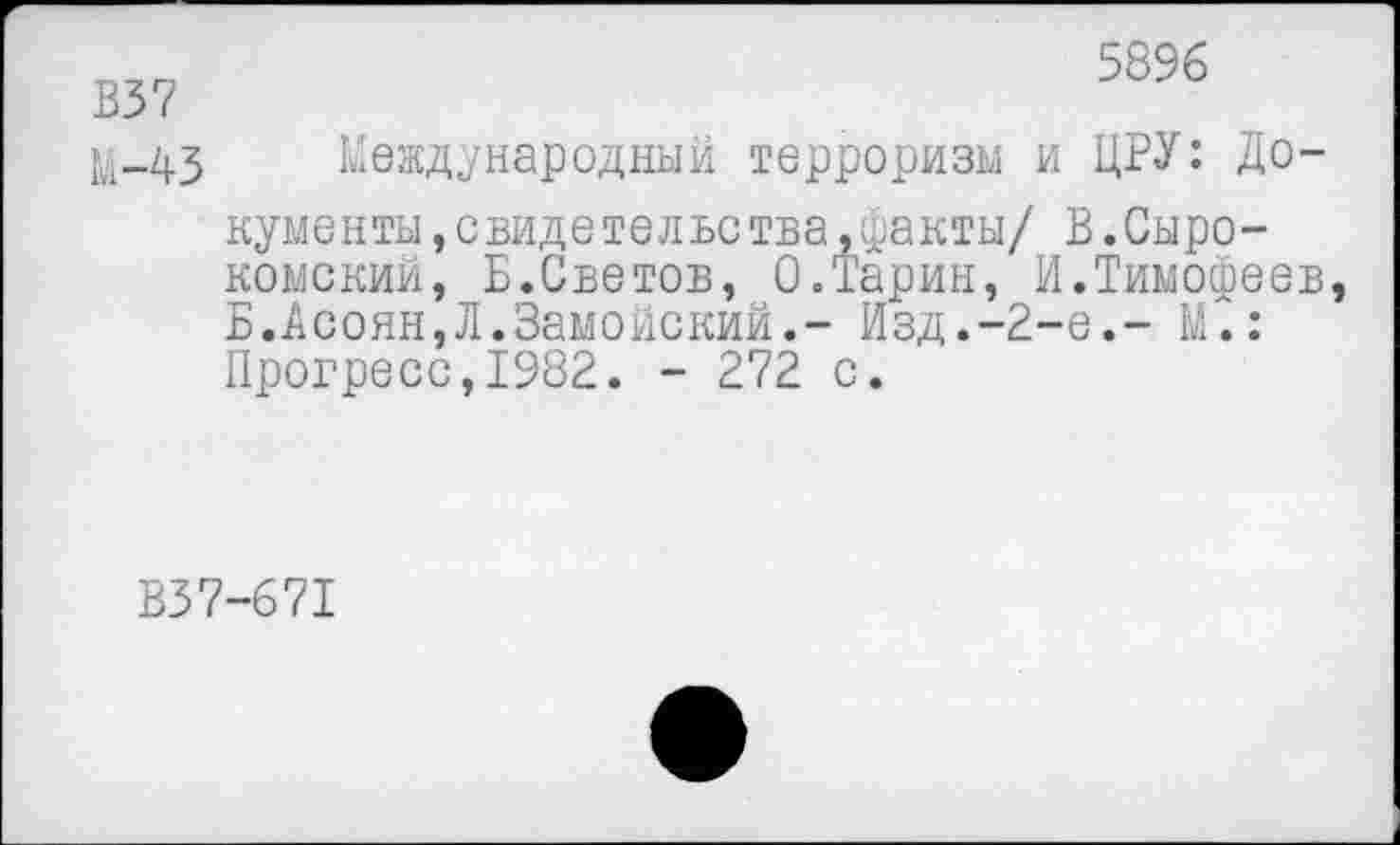 ﻿5896
В37
}й-43 Международный терроризм и ЦРУ: Документы, свидетельства,факты/ В.Сыро-комский, Б.Светов, 0.Тарин, И.Тимофеев Б.Асоян,Л.Замойский.- Изд.-2-е.- М~.: Прогресс,1982. - 272 с.
В37-671